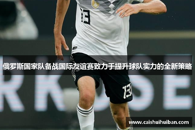 俄罗斯国家队备战国际友谊赛致力于提升球队实力的全新策略