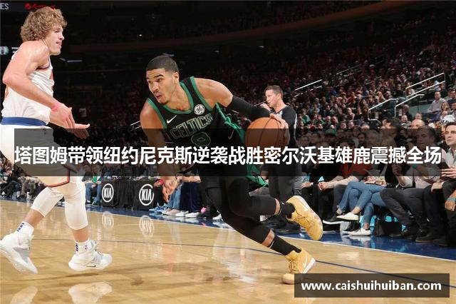 塔图姆带领纽约尼克斯逆袭战胜密尔沃基雄鹿震撼全场