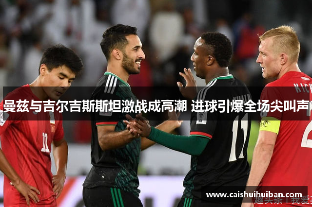 曼兹与吉尔吉斯斯坦激战成高潮 进球引爆全场尖叫声