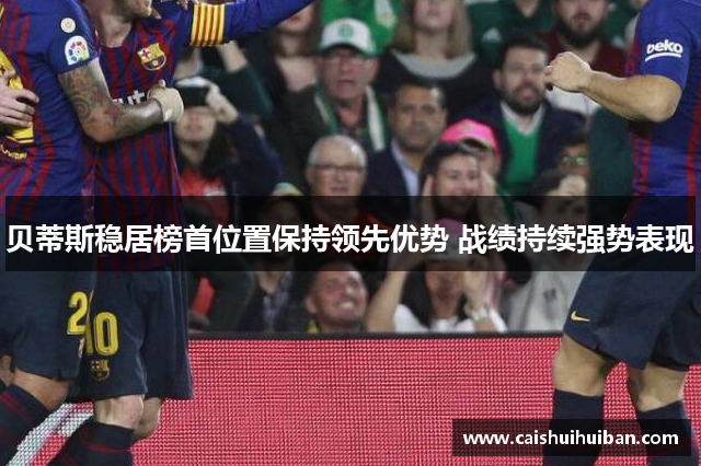 贝蒂斯稳居榜首位置保持领先优势 战绩持续强势表现