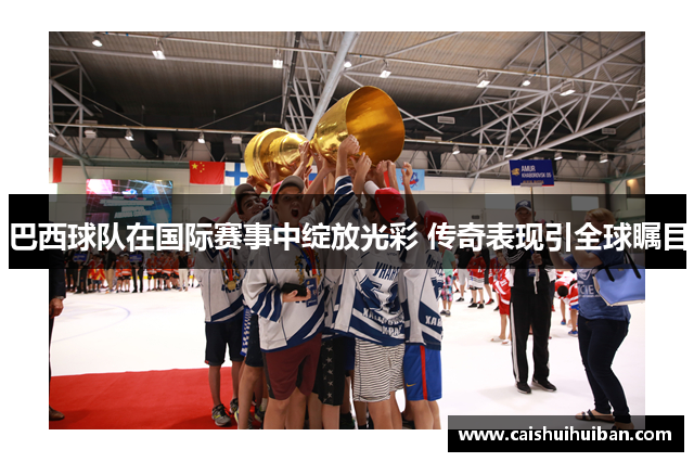 巴西球队在国际赛事中绽放光彩 传奇表现引全球瞩目