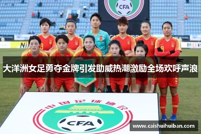 大洋洲女足勇夺金牌引发助威热潮激励全场欢呼声浪