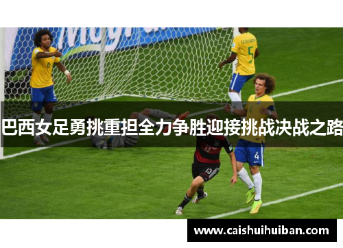 巴西女足勇挑重担全力争胜迎接挑战决战之路