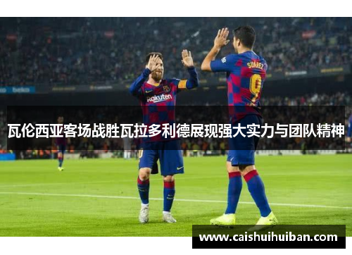 瓦伦西亚客场战胜瓦拉多利德展现强大实力与团队精神