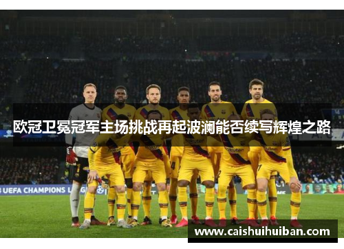 欧冠卫冕冠军主场挑战再起波澜能否续写辉煌之路