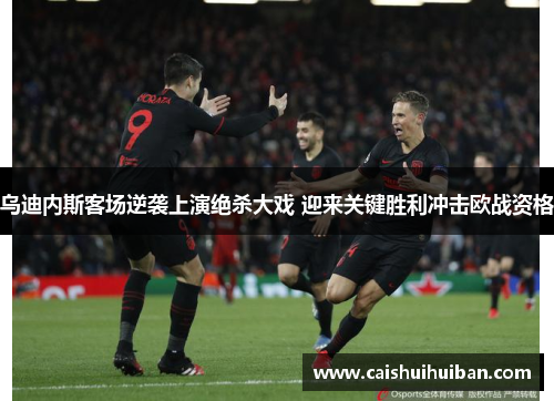 乌迪内斯客场逆袭上演绝杀大戏 迎来关键胜利冲击欧战资格