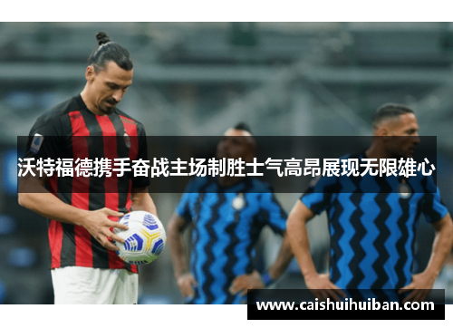 沃特福德携手奋战主场制胜士气高昂展现无限雄心