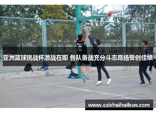 亚洲篮球挑战杯激战在即 各队备战充分斗志昂扬誓创佳绩
